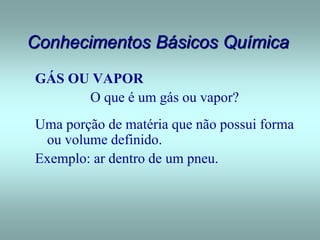 Conhecimentos Básicos Química
GÁS OU VAPOR
O que é um gás ou vapor?
Uma porção de matéria que não possui forma
ou volume definido.
Exemplo: ar dentro de um pneu.
 