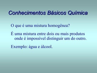 Conhecimentos Básicos Química
O que é uma mistura homogênea?
É uma mistura entre dois ou mais produtos
onde é impossível distinguir um do outro.
Exemplo: água e álcool.
 