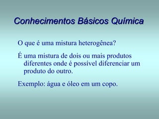 Conhecimentos Básicos Química
O que é uma mistura heterogênea?
É uma mistura de dois ou mais produtos
diferentes onde é possível diferenciar um
produto do outro.
Exemplo: água e óleo em um copo.
 