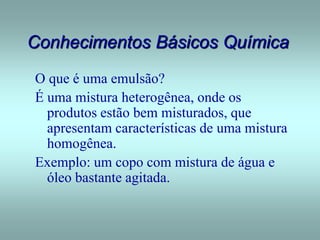 Conhecimentos Básicos Química
O que é uma emulsão?
É uma mistura heterogênea, onde os
produtos estão bem misturados, que
apresentam características de uma mistura
homogênea.
Exemplo: um copo com mistura de água e
óleo bastante agitada.
 