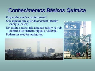 Conhecimentos Básicos Química
O que são reações exotérmicas?
São aquelas que quando ocorrem liberam
energia (calor).
Em muitos casos, tais reações podem sair do
controle de maneira rápida e violenta.
Podem ser reações perigosas.
 