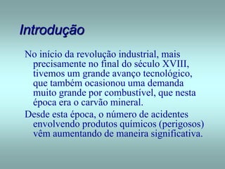 Introdução
No início da revolução industrial, mais
precisamente no final do século XVIII,
tivemos um grande avanço tecnológico,
que também ocasionou uma demanda
muito grande por combustível, que nesta
época era o carvão mineral.
Desde esta época, o número de acidentes
envolvendo produtos químicos (perigosos)
vêm aumentando de maneira significativa.
 