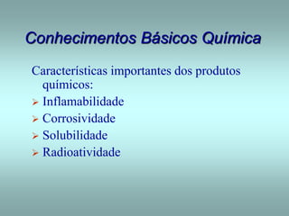 Conhecimentos Básicos Química
Características importantes dos produtos
químicos:
 Inflamabilidade
 Corrosividade
 Solubilidade
 Radioatividade
 