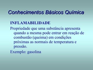 Conhecimentos Básicos Química
INFLAMABILIDADE
Propriedade que uma substância apresenta
quando a mesma pode entrar em reação de
combustão (queima) em condições
próximas as normais de temperatura e
pressão.
Exemplo: gasolina
 