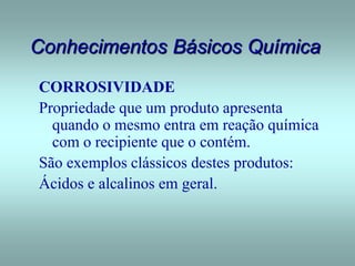 Conhecimentos Básicos Química
CORROSIVIDADE
Propriedade que um produto apresenta
quando o mesmo entra em reação química
com o recipiente que o contém.
São exemplos clássicos destes produtos:
Ácidos e alcalinos em geral.
 