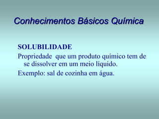 Conhecimentos Básicos Química
SOLUBILIDADE
Propriedade que um produto químico tem de
se dissolver em um meio líquido.
Exemplo: sal de cozinha em água.
 