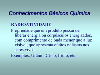 Conhecimentos Básicos Química
RADIOATIVIDADE
Propriedade que um produto possui de
liberar energia ou corpúsculos energizados,
com comprimento de onda menor que a luz
visível, que apresenta efeitos nefastos nos
seres vivos.
Exemplos: Urânio, Césio, Irídio, etc...
 