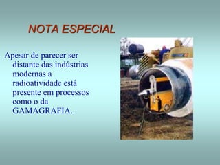 NOTA ESPECIAL
Apesar de parecer ser
distante das indústrias
modernas a
radioatividade está
presente em processos
como o da
GAMAGRAFIA.
 