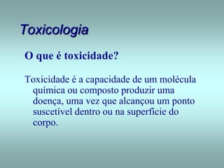 Toxicologia
O que é toxicidade?
Toxicidade é a capacidade de um molécula
química ou composto produzir uma
doença, uma vez que alcançou um ponto
suscetível dentro ou na superfície do
corpo.
 