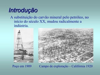Introdução
A substituição do carvão mineral pelo petróleo, no
início do século XX, mudou radicalmente a
indústria.
Poço em 1909 Campo de exploração – Califórnia 1920
 