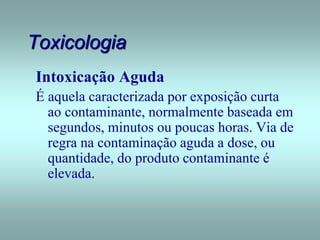 Toxicologia
Intoxicação Aguda
É aquela caracterizada por exposição curta
ao contaminante, normalmente baseada em
segundos, minutos ou poucas horas. Via de
regra na contaminação aguda a dose, ou
quantidade, do produto contaminante é
elevada.
 