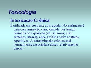 Toxicologia
Intoxicação Crônica
É utilizada em contraste com aguda. Normalmente é
uma contaminação caracterizada por longos
períodos de exposição (várias horas, dias,
semanas, meses), onde a vítima sofre contatos
repetitivos. A contaminação crônica está
normalmente associada a doses relativamente
baixas.
 