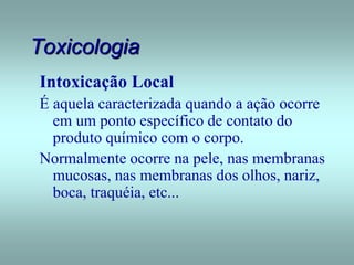 Toxicologia
Intoxicação Local
É aquela caracterizada quando a ação ocorre
em um ponto específico de contato do
produto químico com o corpo.
Normalmente ocorre na pele, nas membranas
mucosas, nas membranas dos olhos, nariz,
boca, traquéia, etc...
 