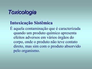 Toxicologia
Intoxicação Sistêmica
É aquela contaminação que é caracterizada
quando um produto químico apresenta
efeitos adversos em vários órgãos do
corpo, onde o produto não teve contato
direto, mas sim com o produto absorvido
pelo organismo.
 