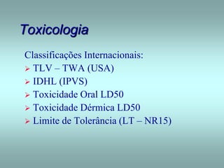 Toxicologia
Classificações Internacionais:
 TLV – TWA (USA)
 IDHL (IPVS)
 Toxicidade Oral LD50
 Toxicidade Dérmica LD50
 Limite de Tolerância (LT – NR15)
 