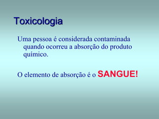 Toxicologia
Uma pessoa é considerada contaminada
quando ocorreu a absorção do produto
químico.
O elemento de absorção é o SANGUE!
 
