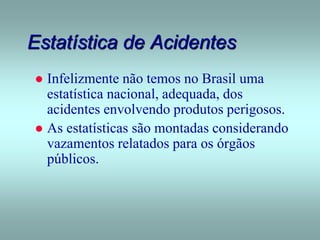 Estatística de Acidentes
 Infelizmente não temos no Brasil uma
estatística nacional, adequada, dos
acidentes envolvendo produtos perigosos.
 As estatísticas são montadas considerando
vazamentos relatados para os órgãos
públicos.
 