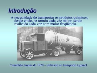 Introdução
A necessidade de transportar os produtos químicos,
desde então, se tornou cada vez maior, sendo
realizada cada vez com maior freqüência.
Caminhão tanque de 1920 – utilizado no transporte à granel.
 
