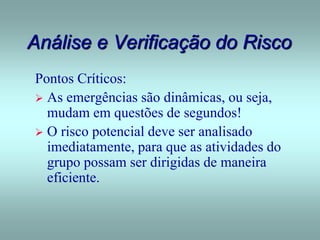 Análise e Verificação do Risco
Pontos Críticos:
 As emergências são dinâmicas, ou seja,
mudam em questões de segundos!
 O risco potencial deve ser analisado
imediatamente, para que as atividades do
grupo possam ser dirigidas de maneira
eficiente.
 