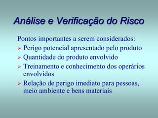 Análise e Verificação do Risco
Pontos importantes a serem considerados:
 Perigo potencial apresentado pelo produto
 Quantidade do produto envolvido
 Treinamento e conhecimento dos operários
envolvidos
 Relação de perigo imediato para pessoas,
meio ambiente e bens materiais
 
