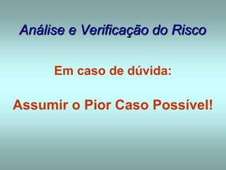 Análise e Verificação do Risco
Em caso de dúvida:
Assumir o Pior Caso Possível!
 