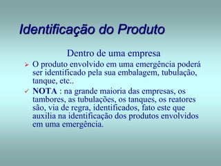 Identificação do Produto
Dentro de uma empresa
 O produto envolvido em uma emergência poderá
ser identificado pela sua embalagem, tubulação,
tanque, etc..
 NOTA : na grande maioria das empresas, os
tambores, as tubulações, os tanques, os reatores
são, via de regra, identificados, fato este que
auxilia na identificação dos produtos envolvidos
em uma emergência.
 