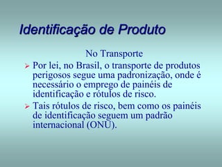 Identificação de Produto
No Transporte
 Por lei, no Brasil, o transporte de produtos
perigosos segue uma padronização, onde é
necessário o emprego de painéis de
identificação e rótulos de risco.
 Tais rótulos de risco, bem como os painéis
de identificação seguem um padrão
internacional (ONU).
 