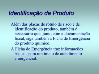 Identificação de Produto
Além das placas de rótulo de risco e de
identificação do produto, também é
necessário que, junto com a documentação
fiscal, siga também a Ficha de Emergência
do produto químico.
A Ficha de Emergência traz informações
básicas para um início de atendimento
emergencial.
 