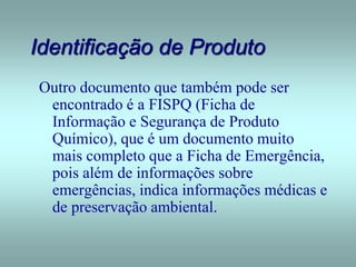 Identificação de Produto
Outro documento que também pode ser
encontrado é a FISPQ (Ficha de
Informação e Segurança de Produto
Químico), que é um documento muito
mais completo que a Ficha de Emergência,
pois além de informações sobre
emergências, indica informações médicas e
de preservação ambiental.
 