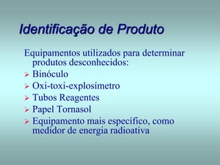 Identificação de Produto
Equipamentos utilizados para determinar
produtos desconhecidos:
 Binóculo
 Oxi-toxi-explosímetro
 Tubos Reagentes
 Papel Tornasol
 Equipamento mais específico, como
medidor de energia radioativa
 