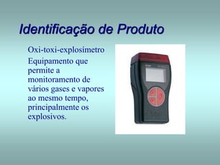 Identificação de Produto
Oxi-toxi-explosímetro
Equipamento que
permite a
monitoramento de
vários gases e vapores
ao mesmo tempo,
principalmente os
explosivos.
 