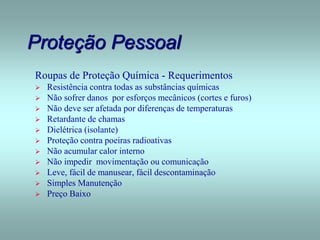 Proteção Pessoal
Roupas de Proteção Química - Requerimentos
 Resistência contra todas as substâncias químicas
 Não sofrer danos por esforços mecânicos (cortes e furos)
 Não deve ser afetada por diferenças de temperaturas
 Retardante de chamas
 Dielétrica (isolante)
 Proteção contra poeiras radioativas
 Não acumular calor interno
 Não impedir movimentação ou comunicação
 Leve, fácil de manusear, fácil descontaminação
 Simples Manutenção
 Preço Baixo
 