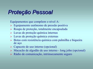 Proteção Pessoal
Equipamentos que compõem o nível A:
 Equipamento autônomo de pressão positiva
 Roupa de proteção, totalmente encapsulada
 Luvas de proteção química internas
 Luvas de proteção química externas
 Botas com resistência química com palmilha e biqueira
de aço
 Capacete de uso interno (opcional)
 Macacão de algodão de uso interno - long john (opcional)
 Rádio de comunicação, intrinsecamente seguro
 