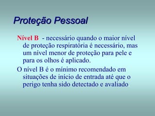 Proteção Pessoal
Nível B - necessário quando o maior nível
de proteção respiratória é necessário, mas
um nível menor de proteção para pele e
para os olhos é aplicado.
O nível B é o mínimo recomendado em
situações de início de entrada até que o
perigo tenha sido detectado e avaliado.
 