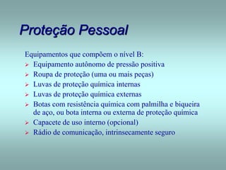 Proteção Pessoal
Equipamentos que compõem o nível B:
 Equipamento autônomo de pressão positiva
 Roupa de proteção (uma ou mais peças)
 Luvas de proteção química internas
 Luvas de proteção química externas
 Botas com resistência química com palmilha e biqueira
de aço, ou bota interna ou externa de proteção química
 Capacete de uso interno (opcional)
 Rádio de comunicação, intrinsecamente seguro
 