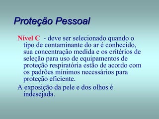 Proteção Pessoal
Nível C - deve ser selecionado quando o
tipo de contaminante do ar é conhecido,
sua concentração medida e os critérios de
seleção para uso de equipamentos de
proteção respiratória estão de acordo com
os padrões mínimos necessários para
proteção eficiente.
A exposição da pele e dos olhos é
indesejada.
 