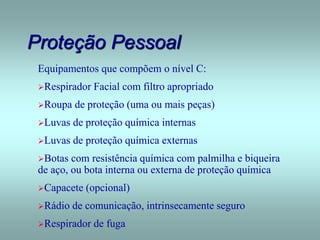 Proteção Pessoal
Equipamentos que compõem o nível C:
Respirador Facial com filtro apropriado
Roupa de proteção (uma ou mais peças)
Luvas de proteção química internas
Luvas de proteção química externas
Botas com resistência química com palmilha e biqueira
de aço, ou bota interna ou externa de proteção química
Capacete (opcional)
Rádio de comunicação, intrinsecamente seguro
Respirador de fuga
 
