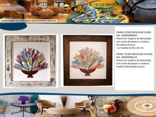PAINEL PEIXES MOLDURA CLARA  Ref. 100000000063 Painel em madeira de demolição com cesto de peixes e moldura em pátina branca.  na medida de 65 x 65 cm. PAINEL PEIXES MOLDURA ESCURA Ref. 100000000133 Painel em madeira de demolição com cesto de peixes e moldura madeira demolição escura. 