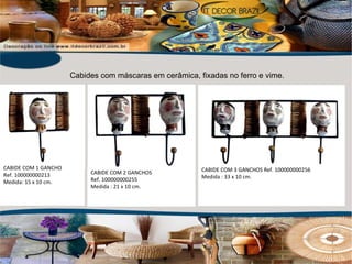 CABIDE COM 3 GANCHOS Ref. 100000000256 Medida : 33 x 10 cm. CABIDE COM 2 GANCHOS Ref. 100000000255 Medida : 21 x 10 cm. CABIDE COM 1 GANCHO Ref. 100000000213 Medida: 15 x 10 cm. Cabides com máscaras em cerâmica, fixadas no ferro e vime. 
