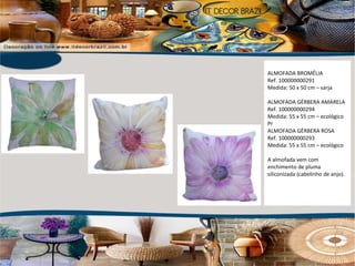 ALMOFADA BROMÉLIA Ref. 100000000291 Medida: 50 x 50 cm – sarja ALMOFADA GÉRBERA AMARELA Ref. 100000000294 Medida: 55 x 55 cm – ecológico Pr ALMOFADA GÉRBERA ROSA Ref. 100000000293 Medida: 55 x 55 cm – ecológico A almofada vem com enchimento de pluma siliconizada (cabelinho de anjo).  