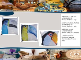 ALMOFADA TUCANO AZUL Ref. 100000000301 Medida: 50 x 50 cm – sarja ALMOFADA TUCANO AMARELO Ref. 100000000302 Medida: 50 x 50 cm – sarja ALMOFADA TUCANO Ref. 100000000303 Medida: 55 x 55 cm – ecológico A almofada vem com enchimento de pluma siliconizada (cabelinho de anjo).  