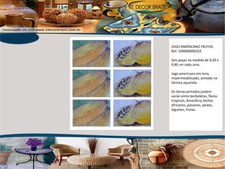 JOGO AMERICANO FRUTAS Ref. 100000000263 Seis peças na medida de 0,30 x 0,40 cm cada uma. Jogo americano em lona, impermeabilizado, pintado na técnica aquarela. Os temas pintados podem variar entre borboletas, flores tropicais, Amazônia, bichos africanos, pássaros, peixes, legumes, frutas. 