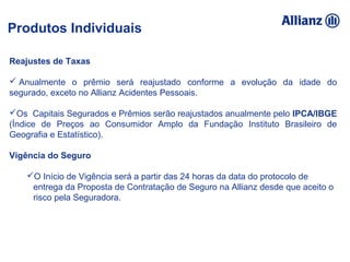 93%
100%
95%
92%
5% 89%
94,16%
93%
100% 95% 92%
105% 89%
94%
Reajustes de Taxas
 Anualmente o prêmio será reajustado conforme a evolução da idade do
segurado, exceto no Allianz Acidentes Pessoais.
Os Capitais Segurados e Prêmios serão reajustados anualmente pelo IPCA/IBGE
(Índice de Preços ao Consumidor Amplo da Fundação Instituto Brasileiro de
Geografia e Estatístico).
Vigência do Seguro
O Início de Vigência será a partir das 24 horas da data do protocolo de
entrega da Proposta de Contratação de Seguro na Allianz desde que aceito o
risco pela Seguradora.
Produtos Individuais
 