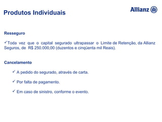 93%
100%
95%
92%
5% 89%
94,16%
93%
100% 95% 92%
105% 89%
94%
Resseguro
Toda vez que o capital segurado ultrapassar o Limite de Retenção, da Allianz
Seguros, de R$ 250.000,00 (duzentos e cinqüenta mil Reais).
Cancelamento
 A pedido do segurado, através de carta.
 Por falta de pagamento.
 Em caso de sinistro, conforme o evento.
Produtos Individuais
 