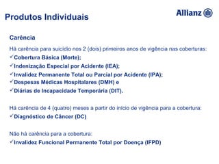 93%
100%
95%
92%
5% 89%
94,16%
93%
100% 95% 92%
105% 89%
94%Carência
Há carência para suicídio nos 2 (dois) primeiros anos de vigência nas coberturas:
Cobertura Básica (Morte);
Indenização Especial por Acidente (IEA);
Invalidez Permanente Total ou Parcial por Acidente (IPA);
Despesas Médicas Hospitalares (DMH) e
Diárias de Incapacidade Temporária (DIT).
Há carência de 4 (quatro) meses a partir do início de vigência para a cobertura:
Diagnóstico de Câncer (DC)
Não há carência para a cobertura:
Invalidez Funcional Permanente Total por Doença (IFPD)
Produtos Individuais
 