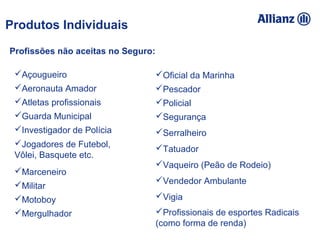 93%
100%
95%
89%
94,16%
93%
100% 95% 92%
105% 89%
94%
Açougueiro
Aeronauta Amador
Atletas profissionais
Guarda Municipal
Investigador de Polícia
Jogadores de Futebol,
Vôlei, Basquete etc.
Marceneiro
Militar
Motoboy
Mergulhador
Oficial da Marinha
Pescador
Policial
Segurança
Serralheiro
Tatuador
Vaqueiro (Peão de Rodeio)
Vendedor Ambulante
Vigia
Profissionais de esportes Radicais
(como forma de renda)
Profissões não aceitas no Seguro:
Produtos Individuais
 