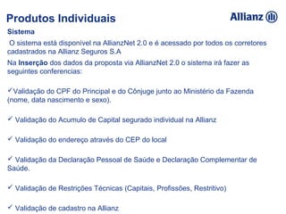 Sistema
 O sistema está disponível na AllianzNet 2.0 e é acessado por todos os corretores 
cadastrados na Allianz Seguros S.A
Na Inserção dos dados da proposta via AllianzNet 2.0 o sistema irá fazer as 
seguintes conferencias:
Validação do CPF do Principal e do Cônjuge junto ao Ministério da Fazenda       
(nome, data nascimento e sexo).
 Validação do Acumulo de Capital segurado individual na Allianz
 Validação do endereço através do CEP do local
 Validação da Declaração Pessoal de Saúde e Declaração Complementar de 
Saúde.
 Validação de Restrições Técnicas (Capitais, Profissões, Restritivo)
 Validação de cadastro na Allianz 
Produtos Individuais
 