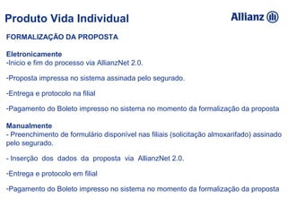 FORMALIZAÇÃO DA PROPOSTA
 
Eletronicamente
-Inicio e fim do processo via AllianzNet 2.0.
-Proposta impressa no sistema assinada pelo segurado.
-Entrega e protocolo na filial
-Pagamento do Boleto impresso no sistema no momento da formalização da proposta
 
Manualmente 
- Preenchimento de formulário disponível nas filiais (solicitação almoxarifado) assinado  
pelo segurado.
- Inserção  dos  dados  da  proposta  via  AllianzNet 2.0.
-Entrega e protocolo em filial
-Pagamento do Boleto impresso no sistema no momento da formalização da proposta 
Produto Vida Individual
 
