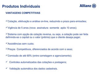 VANTAGENS COMPETITIVAS
Cotação, efetivação e análise on-line, reduzindo o prazo para emissões;
Vigência de 5 anos (nova assinatura somente após 10 anos);
Sistema com opção de cotação reversa, ou seja, a cotação pode ser feita
definindo-se o capital ou o valor (prêmio) que o cliente deseja pagar;
Assistências sem custo;
Preços Competitivos, diferenciados de acordo com o sexo;
Comissão de até 60% (entre corretagem e agenciamento);
 Controles automatizados das cotações e postagens;
 Validação automática dos dados cadastrais.
Produtos Individuais
 