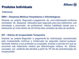 DMH – Despesas Médicas Hospitalares e Odontológicas
Garante ao próprio Segurado o pagamento de uma indenização conforme
contratado de despesas efetuados pelo segurado para seu tratamento, sob
orientação e prescrição de profissional médico habilitado desde que o
tratamento se inicie dentro de 30 (trinta) dias contados da data do acidente.
DIT – Diárias de Incapacidade Temporária
Garante ao próprio Segurado o pagamento de indenização caracterizada
pela incapacidade contínua e ininterrupta do segurado exercer qualquer
atividade relativa a sua profissão ou ocupação, durante o período em que se
encontrar sob tratamento médico por determinação médica. As Diárias
causadas por acidente são devidas a partir do 16º dia de caracterização da
incapacidade.
Produtos IndividuaisProdutos Individuais
Coberturas
 